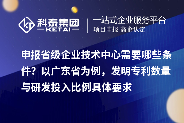 申報省級企業(yè)技術中心需要哪些條件？以廣東省為例，發(fā)明專利數(shù)量與研發(fā)投入比例具體要求