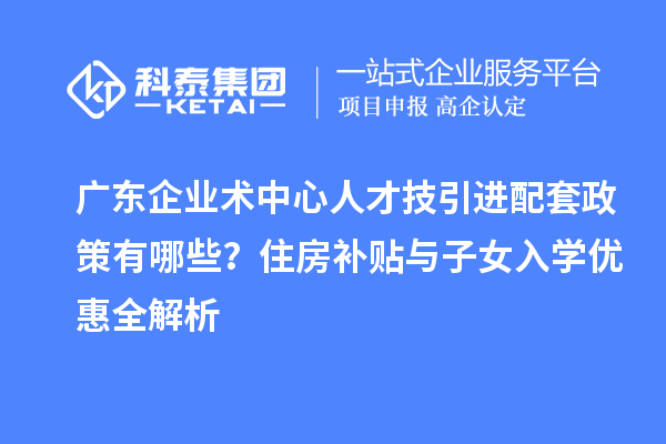 廣東企業(yè)術中心人才技引進配套政策有哪些？住房補貼與子女入學優(yōu)惠全解析
