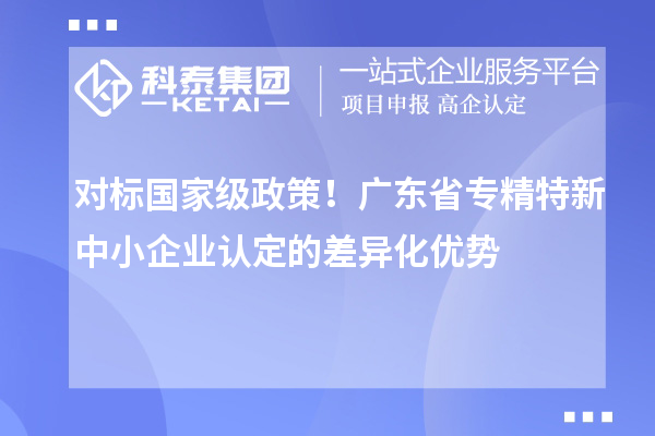 對標國家級政策！廣東省專精特新中小企業(yè)認定的差異化優(yōu)勢