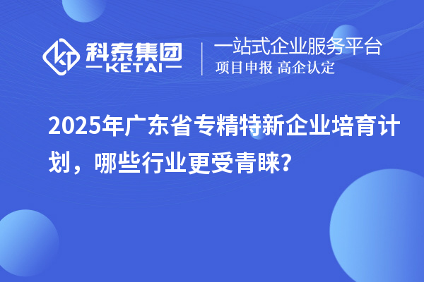 2025年廣東省專精特新企業(yè)培育計劃，哪些行業(yè)更受青睞？