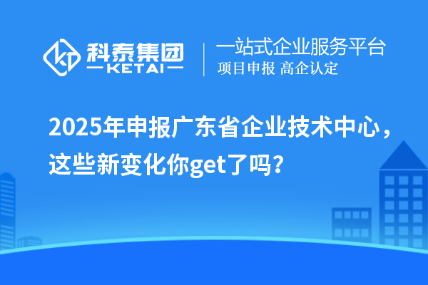 2025年申報廣東省企業(yè)技術(shù)中心，這些新變化你get了嗎？
