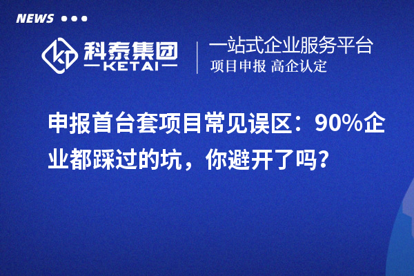 申報(bào)首臺(tái)套項(xiàng)目常見誤區(qū)：90% 企業(yè)都踩過的坑，你避開了嗎？