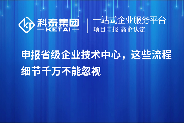 申報省級企業(yè)技術(shù)中心，這些流程細(xì)節(jié)千萬不能忽視