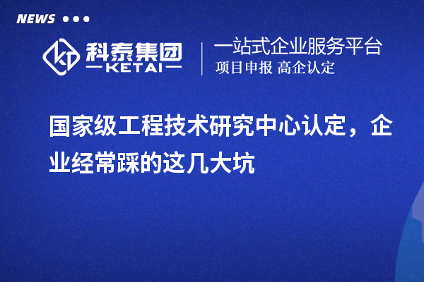 國家級工程技術(shù)研究中心認定，企業(yè)經(jīng)常踩的這幾大坑