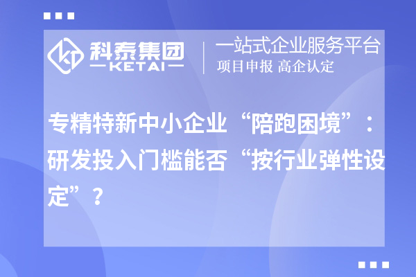 專精特新中小企業(yè)“陪跑困境”：研發(fā)投入門(mén)檻能否“按行業(yè)彈性設(shè)定”？