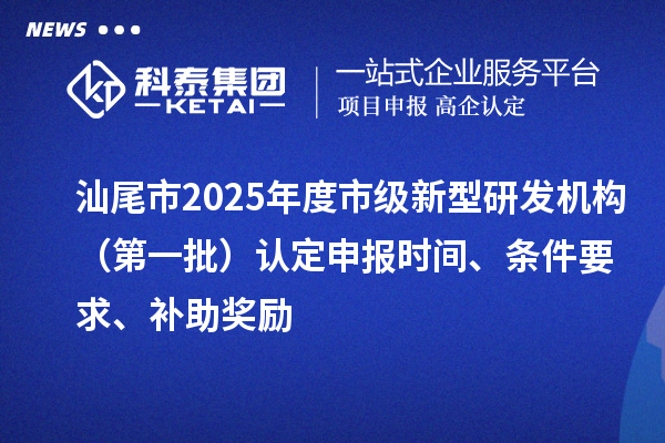 汕尾市2025年度市級新型研發(fā)機構(gòu)（第一批）認定申報時間、條件要求、補助獎勵