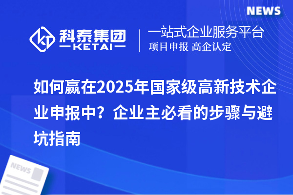 如何贏在2025年國家級(jí)高新技術(shù)企業(yè)申報(bào)中？企業(yè)主必看的步驟與避坑指南