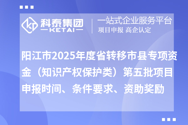 陽江市2025年度省轉移市縣專項資金（知識產(chǎn)權保護類）第五批項目申報時間、條件要求、資助獎勵