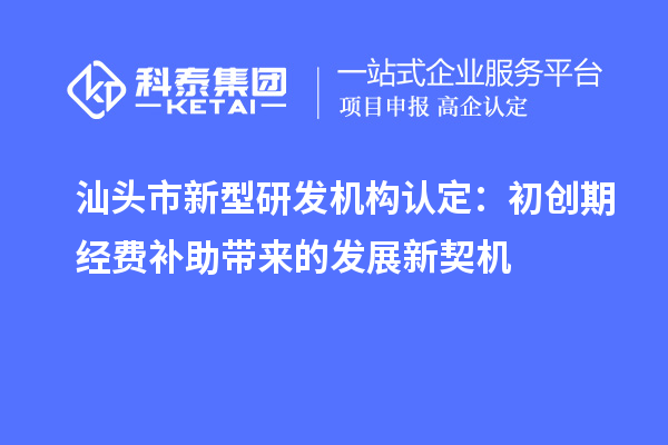 汕頭市新型研發(fā)機(jī)構(gòu)認(rèn)定：初創(chuàng)期經(jīng)費(fèi)補(bǔ)助帶來的發(fā)展新契機(jī)