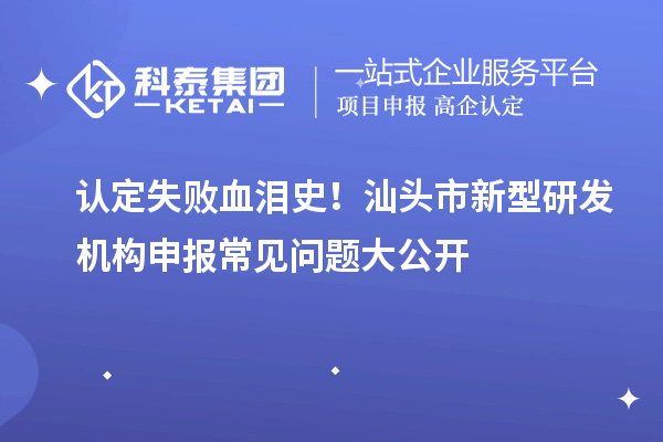 認(rèn)定失敗血淚史！汕頭市新型研發(fā)機(jī)構(gòu)申報常見問題大公開