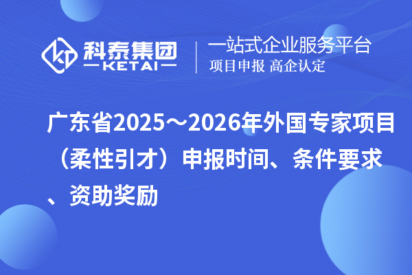 廣東省2025～2026年外國專家項目（柔性引才）申報時間、條件要求、資助獎勵