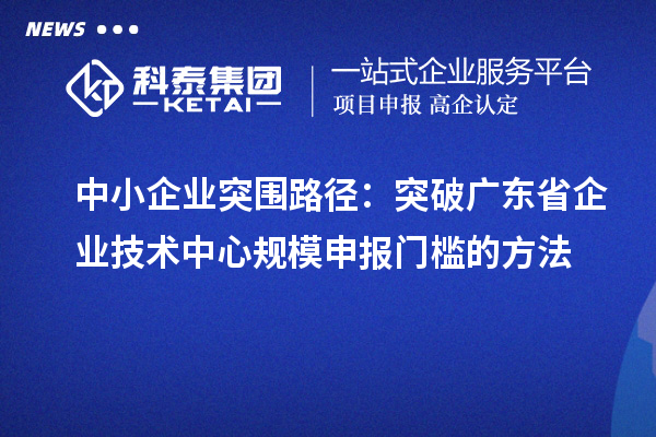 中小企業(yè)突圍路徑：突破廣東省企業(yè)技術(shù)中心規(guī)模申報(bào)門檻的方法