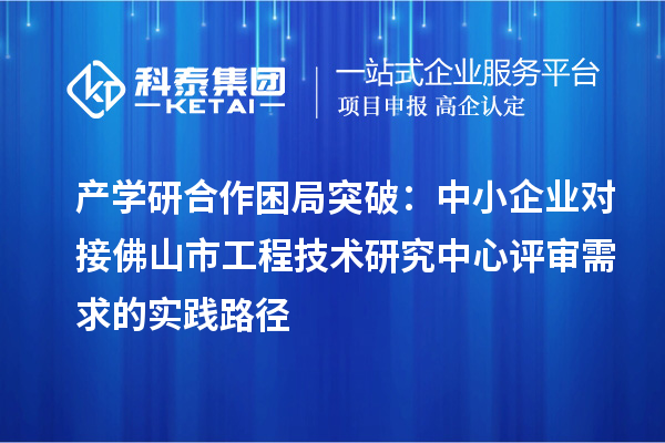 產(chǎn)學研合作困局突破：中小企業(yè)對接佛山市工程技術(shù)研究中心評審需求的實踐路徑