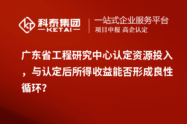 廣東省工程研究中心認定資源投入，與認定后所得收益能否形成良性循環(huán)？