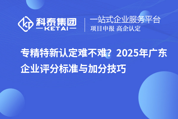專精特新認(rèn)定難不難？2025年廣東企業(yè)評分標(biāo)準(zhǔn)與加分技巧