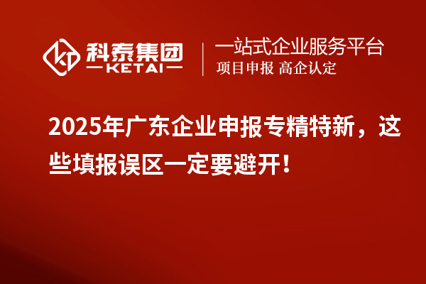2025年廣東企業(yè)申報專精特新，這些填報誤區(qū)一定要避開！