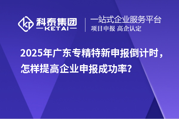 2025年廣東專精特新申報倒計時，怎樣提高企業(yè)申報成功率？