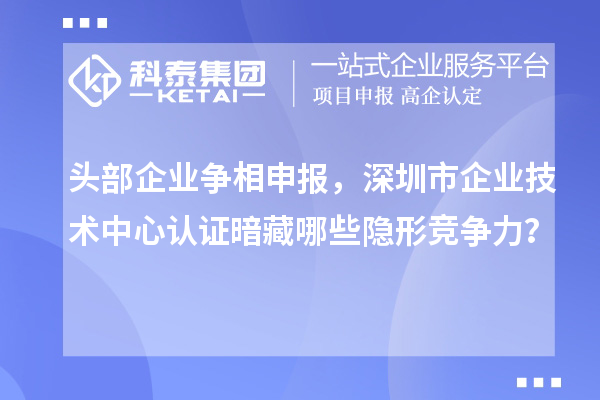 頭部企業(yè)爭(zhēng)相申報(bào)，深圳市企業(yè)技術(shù)中心認(rèn)證暗藏哪些隱形競(jìng)爭(zhēng)力？