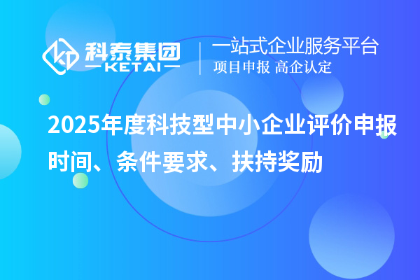 2025年度科技型中小企業(yè)評價申報時間、條件要求、扶持獎勵