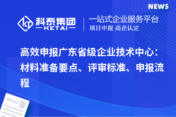 高效申報(bào)廣東省級(jí)企業(yè)技術(shù)中心：材料準(zhǔn)備要點(diǎn)、評(píng)審標(biāo)準(zhǔn)、申報(bào)流程