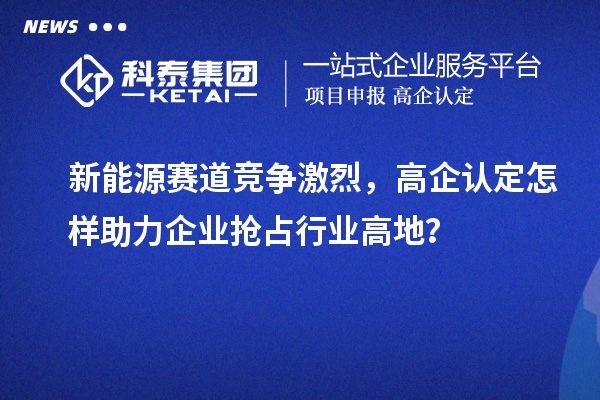 新能源賽道競爭激烈，高企認(rèn)定怎樣助力企業(yè)搶占行業(yè)高地？