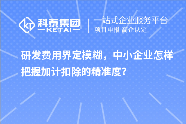 研發(fā)費用界定模糊，中小企業(yè)怎樣把握加計扣除的精準(zhǔn)度？