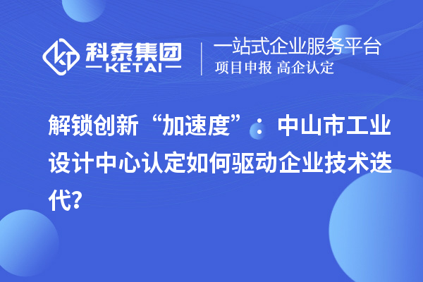 解鎖創(chuàng)新“加速度”：中山市工業(yè)設計中心認定如何驅動企業(yè)技術迭代？