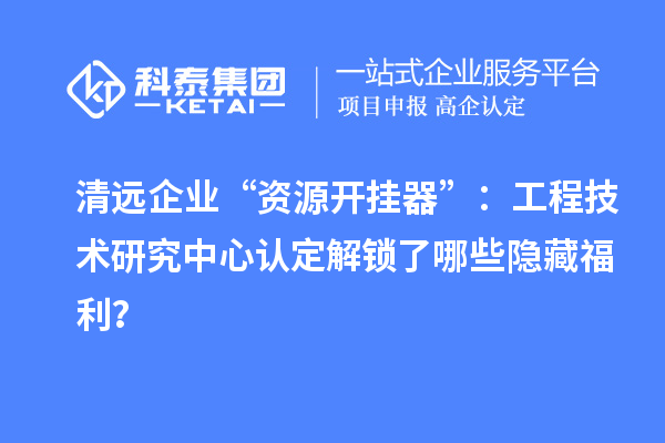清遠企業(yè)“資源開掛器”：工程技術(shù)研究中心認定解鎖了哪些隱藏福利？