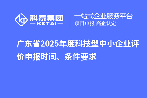 廣東省2025年度科技型中小企業(yè)評價申報時間、條件要求